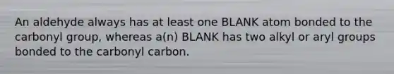 An aldehyde always has at least one BLANK atom bonded to the carbonyl group, whereas a(n) BLANK has two alkyl or aryl groups bonded to the carbonyl carbon.