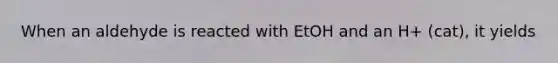 When an aldehyde is reacted with EtOH and an H+ (cat), it yields