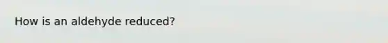How is an aldehyde reduced?
