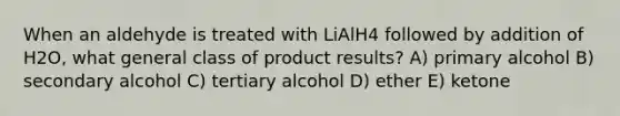 When an aldehyde is treated with LiAlH4 followed by addition of H2O, what general class of product results? A) primary alcohol B) secondary alcohol C) tertiary alcohol D) ether E) ketone