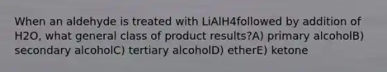 When an aldehyde is treated with LiAlH4followed by addition of H2O, what general class of product results?A) primary alcoholB) secondary alcoholC) tertiary alcoholD) etherE) ketone