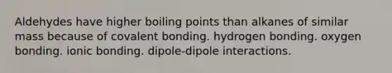 Aldehydes have higher boiling points than alkanes of similar mass because of covalent bonding. hydrogen bonding. oxygen bonding. <a href='https://www.questionai.com/knowledge/kxN6NZjKZA-ionic-bonding' class='anchor-knowledge'>ionic bonding</a>. dipole-dipole interactions.