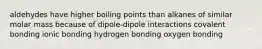 aldehydes have higher boiling points than alkanes of similar molar mass because of dipole-dipole interactions covalent bonding ionic bonding hydrogen bonding oxygen bonding