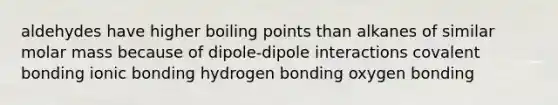 aldehydes have higher boiling points than alkanes of similar molar mass because of dipole-dipole interactions covalent bonding ionic bonding hydrogen bonding oxygen bonding