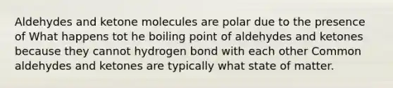 Aldehydes and ketone molecules are polar due to the presence of What happens tot he boiling point of aldehydes and ketones because they cannot hydrogen bond with each other Common aldehydes and ketones are typically what state of matter.