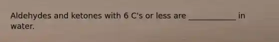 Aldehydes and ketones with 6 C's or less are ____________ in water.