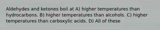 Aldehydes and ketones boil at A) higher temperatures than hydrocarbons. B) higher temperatures than alcohols. C) higher temperatures than carboxylic acids. D) All of these