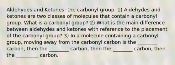 Aldehydes and Ketones: the carbonyl group. 1) Aldehydes and ketones are two classes of molecules that contain a carbonyl group. What is a carbonyl group? 2) What is the main difference between aldehydes and ketones with reference to the placement of the carbonyl group? 3) In a molecule containing a carbonyl group, moving away from the carbonyl carbon is the ________ carbon, then the ________ carbon, then the ________ carbon, then the _________ carbon.