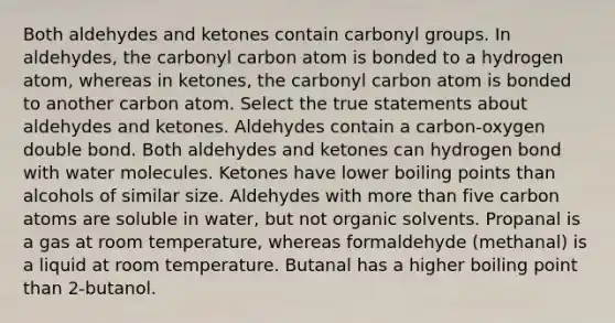 Both aldehydes and ketones contain carbonyl groups. In aldehydes, the carbonyl carbon atom is bonded to a hydrogen atom, whereas in ketones, the carbonyl carbon atom is bonded to another carbon atom. Select the true statements about aldehydes and ketones. Aldehydes contain a carbon-oxygen double bond. Both aldehydes and ketones can hydrogen bond with water molecules. Ketones have lower boiling points than alcohols of similar size. Aldehydes with <a href='https://www.questionai.com/knowledge/keWHlEPx42-more-than' class='anchor-knowledge'>more than</a> five carbon atoms are soluble in water, but not organic solvents. Propanal is a gas at room temperature, whereas formaldehyde (methanal) is a liquid at room temperature. Butanal has a higher boiling point than 2-butanol.