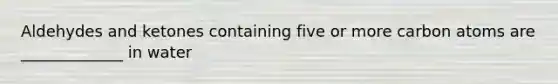 Aldehydes and ketones containing five or more carbon atoms are _____________ in water