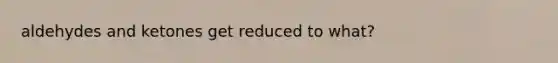 aldehydes and ketones get reduced to what?