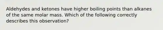 Aldehydes and ketones have higher boiling points than alkanes of the same molar mass. Which of the following correctly describes this observation?