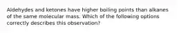 Aldehydes and ketones have higher boiling points than alkanes of the same molecular mass. Which of the following options correctly describes this observation?