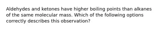 Aldehydes and ketones have higher boiling points than alkanes of the same molecular mass. Which of the following options correctly describes this observation?