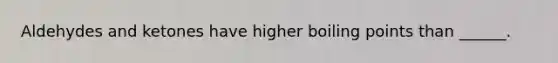 Aldehydes and ketones have higher boiling points than ______.