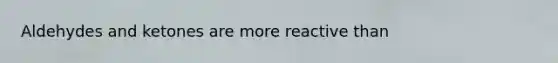 Aldehydes and ketones are more reactive than