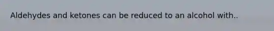 Aldehydes and ketones can be reduced to an alcohol with..