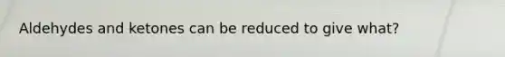 Aldehydes and ketones can be reduced to give what?