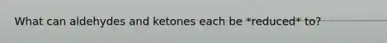 What can aldehydes and ketones each be *reduced* to?