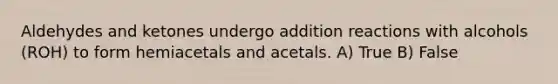 Aldehydes and ketones undergo addition reactions with alcohols (ROH) to form hemiacetals and acetals. A) True B) False