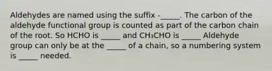 Aldehydes are named using the suffix -_____. The carbon of the aldehyde functional group is counted as part of the carbon chain of the root. So HCHO is _____ and CH₃CHO is _____ Aldehyde group can only be at the _____ of a chain, so a numbering system is _____ needed.