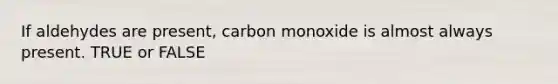 If aldehydes are present, carbon monoxide is almost always present. TRUE or FALSE