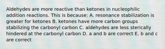 Aldehydes are more reactive than ketones in nucleophilic addition reactions. This is because: A. resonance stabilization is greater for ketones B. ketones have more carbon groups stabilizing the carbonyl carbon C. aldehydes are less sterically hindered at the carbonyl carbon D. a and b are correct E. b and c are correct