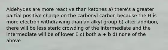 Aldehydes are more reactive than ketones a) there's a greater partial positive charge on the carbonyl carbon because the H is more electron withdrawing than an alkyl group b) after addition, there will be less steric crowding of the intermediate and the intermediate will be of lower E c) both a + b d) none of the above