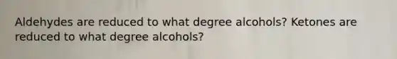 Aldehydes are reduced to what degree alcohols? Ketones are reduced to what degree alcohols?