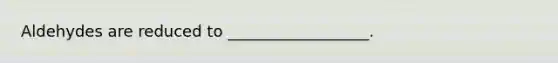 Aldehydes are reduced to __________________.