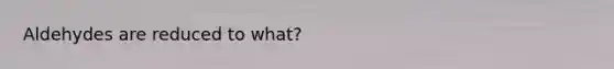 Aldehydes are reduced to what?