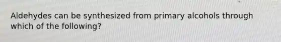 Aldehydes can be synthesized from primary alcohols through which of the following?