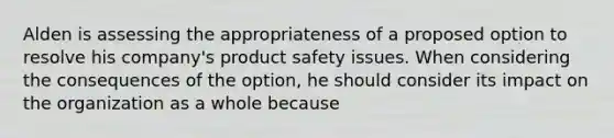 Alden is assessing the appropriateness of a proposed option to resolve his company's product safety issues. When considering the consequences of the option, he should consider its impact on the organization as a whole because