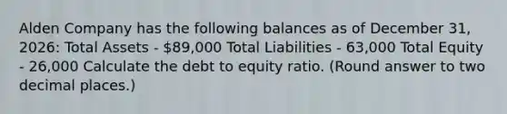 Alden Company has the following balances as of December​ 31, 2026: Total Assets - 89,000 Total Liabilities - 63,000 Total Equity - 26,000 Calculate the debt to equity ratio.​ (Round answer to two decimal​ places.)