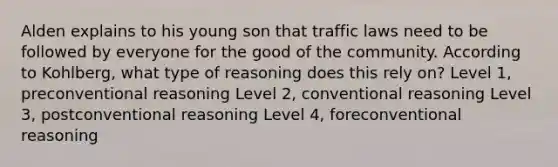 Alden explains to his young son that traffic laws need to be followed by everyone for the good of the community. According to Kohlberg, what type of reasoning does this rely on? Level 1, preconventional reasoning Level 2, conventional reasoning Level 3, postconventional reasoning Level 4, foreconventional reasoning