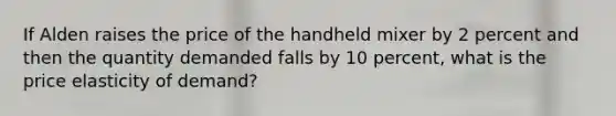 If Alden raises the price of the handheld mixer by 2 percent and then the quantity demanded falls by 10 percent, what is the price elasticity of demand?