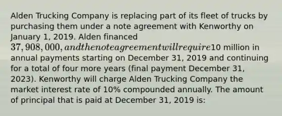 Alden Trucking Company is replacing part of its fleet of trucks by purchasing them under a note agreement with Kenworthy on January 1, 2019. Alden financed 37,908,000, and the note agreement will require10 million in annual payments starting on December 31, 2019 and continuing for a total of four more years (final payment December 31, 2023). Kenworthy will charge Alden Trucking Company the market interest rate of 10% compounded annually. The amount of principal that is paid at December 31, 2019 is: