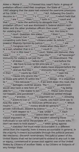 Alden v. Maine (*______*) (*reread this case*) Facts: A group of probation officers sued their employer, the State of *______*, in 1992 alleging that the state had violated the overtime provisions of the 1938 *______* *______* *______* Act. Following the Court's decision in *______* *______* v. *______* (*______*) which held that *______* are *______* from *______* suits in *______* court and that *______* lacks the authority to abrogate that *______*. The probation officers' suit was dismissed in Federal district court. Alden and the other probation officers then sued *______* again for violating the *______* *______* *______* Act, this time in *______* court. Question: Are states *______* from *______* from *______* citizens? Can *______* subject a *______* to *______*-consenting suits from *______* citizens under its Article *______* powers? Majority Opinion by Justice *______*: - *______* are *______*, Congress can't *______* states when they don't *______* to a suit, whether that is in *______* court (*______* *______* v. *______*) or in this case *______* court. States are immune, they have *______* *______*. -*______* says the *______* of *sovereign* immunity for states is not just the *______*th Amendment. The *______* of states *______* before the *______* and before the *______*. -We have to look to the principle of *______*, and a *______* aspect of *______*, which states have enjoyed before the *______*, and we find this *______* immunity from being *______* in their *______* courts by their *______*. -*______* says the *______* Clause only grants the *______* *______* of the *______* to those acts which fit within the *______* design. -It is important to *______* this because *______*, if we went down this road, the *______* damages could be severe. The *______* government would also have a new form of *______* over *______* by being able to *______* the states to join *______*. -These suits should not happen, and perceived *______* should be settled through the *______* process. -*______*'s argument on *______*: Allowing *______* actors to sue in *______* courts, you have some say in how the state *______* its resources without any *______*. Which means *______*-*______* money would be going to *______* private individuals. Dissent by Justice *______*: -*______* is not *______* with respect to *______* law. Under *______*, each *______* is sovereign *______* within their own *______*. -*______* clause argument. -*______*: Why wouldn't allowing these individuals to sue serve the purpose of *______*? Souter asks, don't we want to hold states *______* when going against *______* statutes? (he must mean accountable in a different sense than the majority, here it means accountable in general, in the majority it means accountable through the political process like elections). Eleventh Amendment The Judicial power of the United States shall not be construed to extend to any suit in law or equity, commenced or prosecuted against one of the United States by Citizens of another State, or by Citizens or Subjects of any Foreign State.