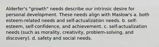 Alderfer's "growth" needs describe our intrinsic desire for personal development. These needs align with Maslow's a. both esteem-related needs and self-actualization needs. b. self-esteem, self-confidence, and achievement. c. self-actualization needs (such as morality, creativity, problem-solving, and discovery). d. safety and social needs.