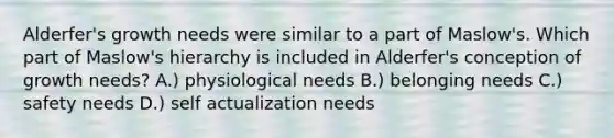 Alderfer's growth needs were similar to a part of Maslow's. Which part of Maslow's hierarchy is included in Alderfer's conception of growth needs? A.) physiological needs B.) belonging needs C.) safety needs D.) self actualization needs