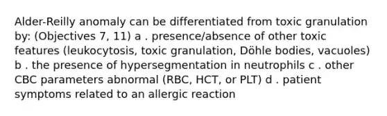 Alder-Reilly anomaly can be differentiated from toxic granulation by: (Objectives 7, 11) a . presence/absence of other toxic features (leukocytosis, toxic granulation, Döhle bodies, vacuoles) b . the presence of hypersegmentation in neutrophils c . other CBC parameters abnormal (RBC, HCT, or PLT) d . patient symptoms related to an allergic reaction