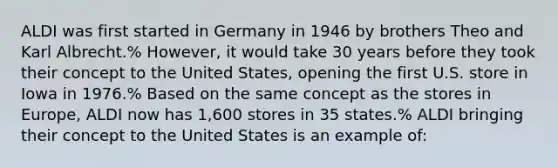 ALDI was first started in Germany in 1946 by brothers Theo and Karl Albrecht.% However, it would take 30 years before they took their concept to the United States, opening the first U.S. store in Iowa in 1976.% Based on the same concept as the stores in Europe, ALDI now has 1,600 stores in 35 states.% ALDI bringing their concept to the United States is an example of: