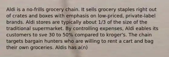 Aldi is a no-frills grocery chain. It sells grocery staples right out of crates and boxes with emphasis on low-priced, private-label brands. Aldi stores are typically about 1/3 of the size of the traditional supermarket. By controlling expenses, Aldi eables its customers to sve 30 to 50% compared to kroger's. The chain targets bargain hunters who are willing to rent a cart and bag their own groceries. Aldis has a(n)