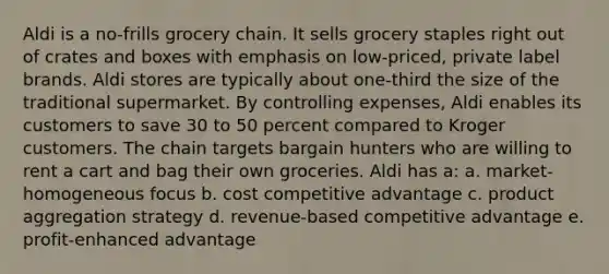 Aldi is a no-frills grocery chain. It sells grocery staples right out of crates and boxes with emphasis on low-priced, private label brands. Aldi stores are typically about one-third the size of the traditional supermarket. By controlling expenses, Aldi enables its customers to save 30 to 50 percent compared to Kroger customers. The chain targets bargain hunters who are willing to rent a cart and bag their own groceries. Aldi has a: a. market-homogeneous focus b. cost competitive advantage c. product aggregation strategy d. revenue-based competitive advantage e. profit-enhanced advantage