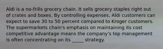 Aldi is a no-frills grocery chain. It sells grocery staples right out of crates and boxes. By controlling expenses, Aldi customers can expect to save 30 to 50 percent compared to Kroger customers. The supermarkets chain's emphasis on maintaining its cost competitive advantage means the company's top management is often concentrating on its _____ strategy.