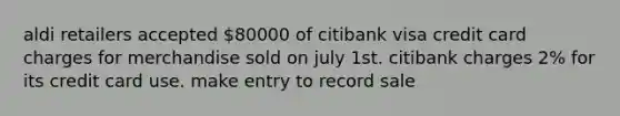 aldi retailers accepted 80000 of citibank visa credit card charges for merchandise sold on july 1st. citibank charges 2% for its credit card use. make entry to record sale