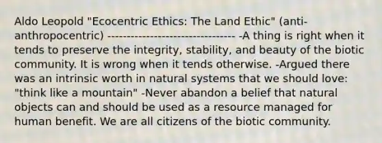 Aldo Leopold "Ecocentric Ethics: The Land Ethic" (anti-anthropocentric) --------------------------------- -A thing is right when it tends to preserve the integrity, stability, and beauty of the biotic community. It is wrong when it tends otherwise. -Argued there was an intrinsic worth in natural systems that we should love: "think like a mountain" -Never abandon a belief that natural objects can and should be used as a resource managed for human benefit. We are all citizens of the biotic community.