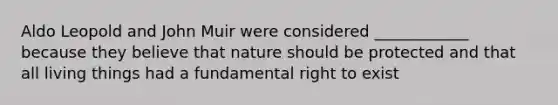 Aldo Leopold and John Muir were considered ____________ because they believe that nature should be protected and that all living things had a fundamental right to exist