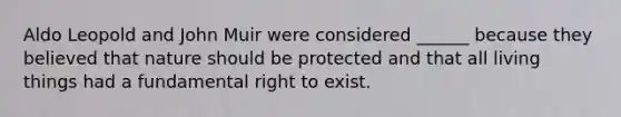 Aldo Leopold and John Muir were considered ______ because they believed that nature should be protected and that all living things had a fundamental right to exist.