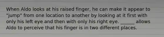 When Aldo looks at his raised finger, he can make it appear to "jump" from one location to another by looking at it first with only his left eye and then with only his right eye. ______ allows Aldo to perceive that his finger is in two different places.